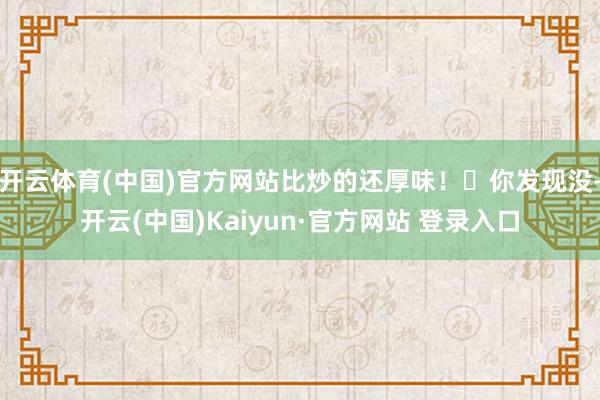 开云体育(中国)官方网站比炒的还厚味！✅你发现没-开云(中国)Kaiyun·官方网站 登录入口