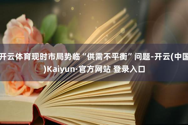 开云体育现时市局势临“供需不平衡”问题-开云(中国)Kaiyun·官方网站 登录入口