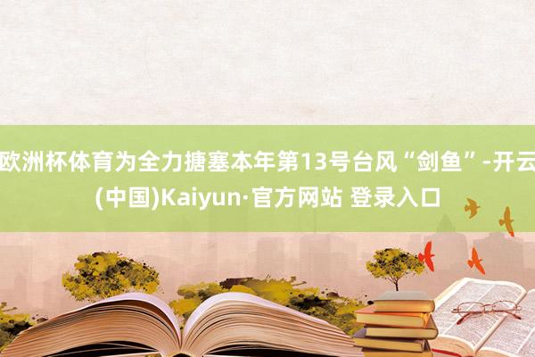 欧洲杯体育为全力搪塞本年第13号台风“剑鱼”-开云(中国)Kaiyun·官方网站 登录入口
