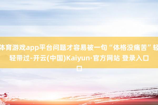 体育游戏app平台问题才容易被一句“体格没痛苦”轻轻带过-开云(中国)Kaiyun·官方网站 登录入口