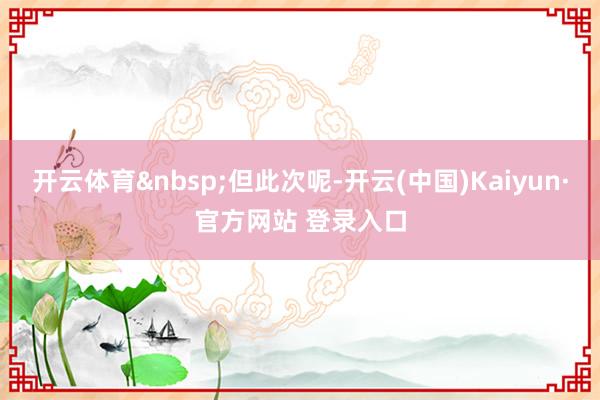 开云体育&nbsp;但此次呢-开云(中国)Kaiyun·官方网站 登录入口