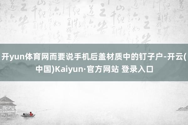 开yun体育网而要说手机后盖材质中的钉子户-开云(中国)Kaiyun·官方网站 登录入口