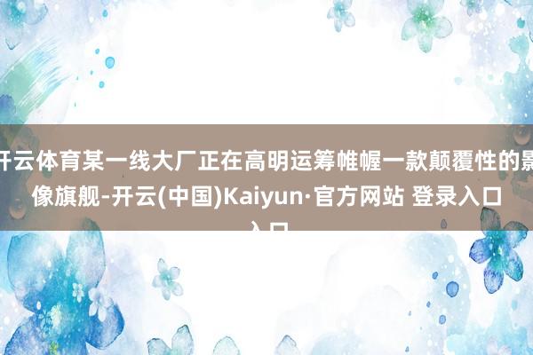 开云体育某一线大厂正在高明运筹帷幄一款颠覆性的影像旗舰-开云(中国)Kaiyun·官方网站 登录入口