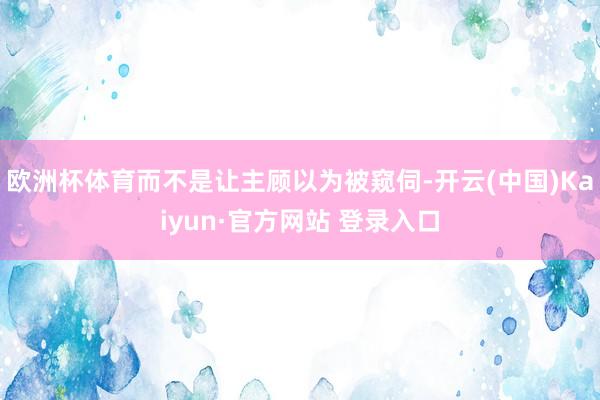欧洲杯体育而不是让主顾以为被窥伺-开云(中国)Kaiyun·官方网站 登录入口