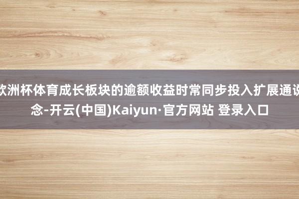 欧洲杯体育成长板块的逾额收益时常同步投入扩展通说念-开云(中国)Kaiyun·官方网站 登录入口