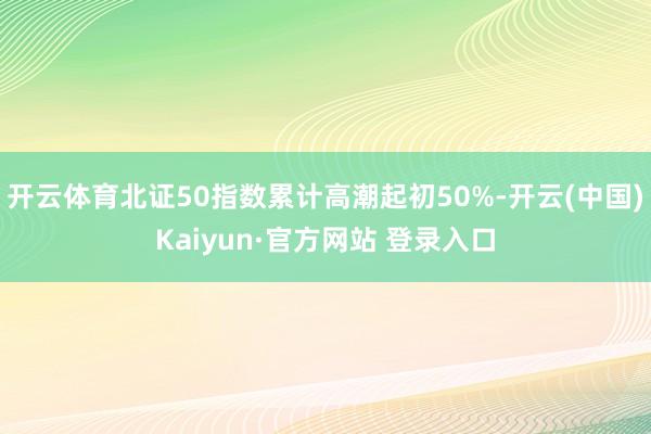 开云体育北证50指数累计高潮起初50%-开云(中国)Kaiyun·官方网站 登录入口