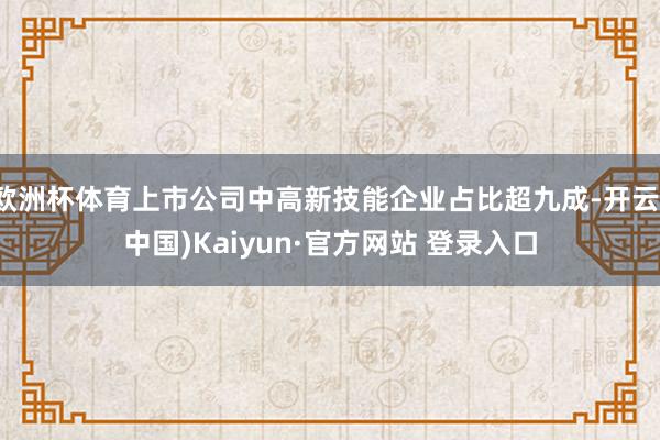 欧洲杯体育上市公司中高新技能企业占比超九成-开云(中国)Kaiyun·官方网站 登录入口