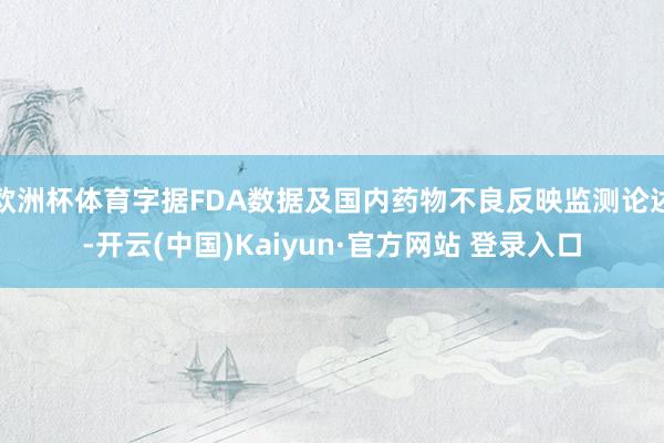 欧洲杯体育字据FDA数据及国内药物不良反映监测论述-开云(中国)Kaiyun·官方网站 登录入口