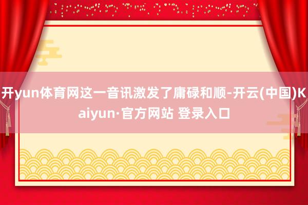 开yun体育网这一音讯激发了庸碌和顺-开云(中国)Kaiyun·官方网站 登录入口