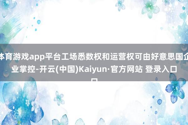 体育游戏app平台工场悉数权和运营权可由好意思国企业掌控-开云(中国)Kaiyun·官方网站 登录入口