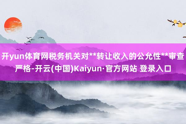 开yun体育网税务机关对**转让收入的公允性**审查严格-开云(中国)Kaiyun·官方网站 登录入口