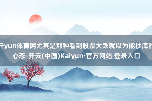 开yun体育网尤其是那种看到股票大跌就以为能抄底的心态-开云(中国)Kaiyun·官方网站 登录入口