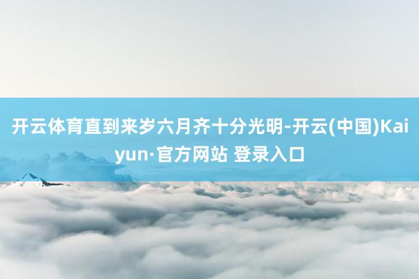 开云体育直到来岁六月齐十分光明-开云(中国)Kaiyun·官方网站 登录入口