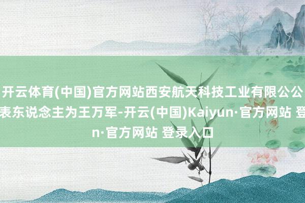 开云体育(中国)官方网站西安航天科技工业有限公公法定代表东说念主为王万军-开云(中国)Kaiyun·官方网站 登录入口