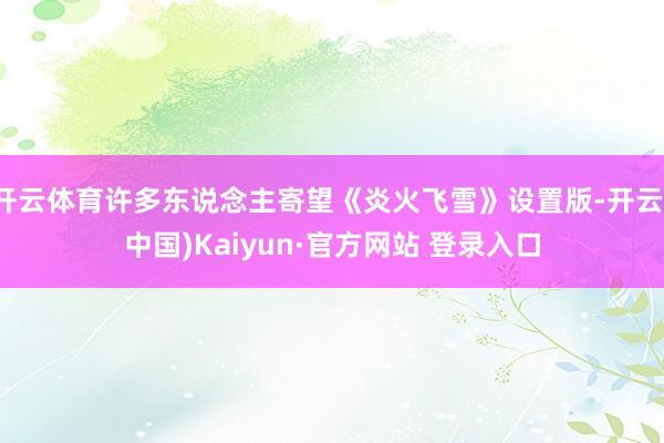 开云体育许多东说念主寄望《炎火飞雪》设置版-开云(中国)Kaiyun·官方网站 登录入口