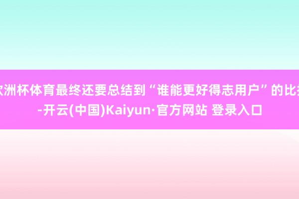 欧洲杯体育最终还要总结到“谁能更好得志用户”的比拼-开云(中国)Kaiyun·官方网站 登录入口