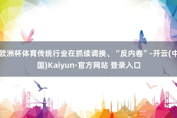 欧洲杯体育传统行业在抓续调换、“反内卷”-开云(中国)Kaiyun·官方网站 登录入口