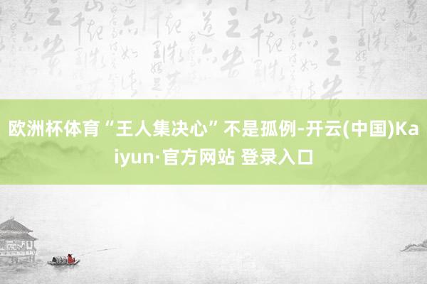 欧洲杯体育“王人集决心”不是孤例-开云(中国)Kaiyun·官方网站 登录入口