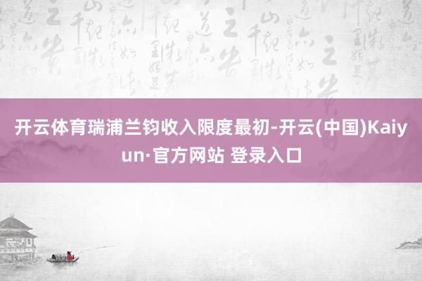 开云体育瑞浦兰钧收入限度最初-开云(中国)Kaiyun·官方网站 登录入口