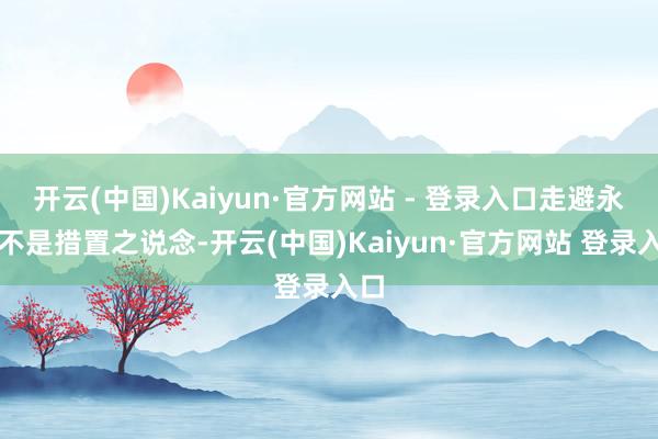 开云(中国)Kaiyun·官方网站 - 登录入口走避永远不是措置之说念-开云(中国)Kaiyun·官方网站 登录入口
