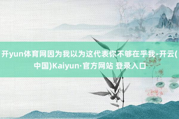 开yun体育网因为我以为这代表你不够在乎我-开云(中国)Kaiyun·官方网站 登录入口