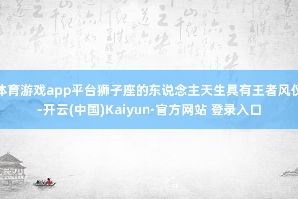 体育游戏app平台狮子座的东说念主天生具有王者风仪-开云(中国)Kaiyun·官方网站 登录入口