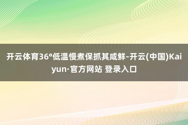 开云体育36°低温慢煮保抓其咸鲜-开云(中国)Kaiyun·官方网站 登录入口