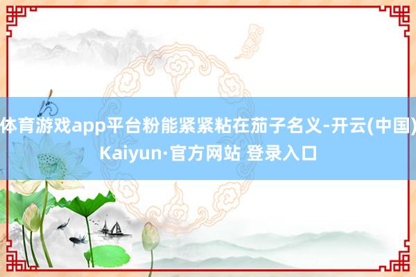 体育游戏app平台粉能紧紧粘在茄子名义-开云(中国)Kaiyun·官方网站 登录入口