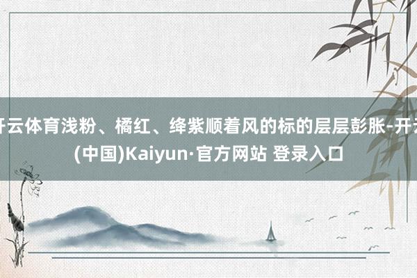 开云体育浅粉、橘红、绛紫顺着风的标的层层彭胀-开云(中国)Kaiyun·官方网站 登录入口