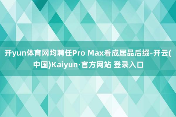 开yun体育网均聘任Pro Max看成居品后缀-开云(中国)Kaiyun·官方网站 登录入口
