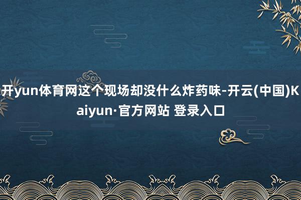 开yun体育网这个现场却没什么炸药味-开云(中国)Kaiyun·官方网站 登录入口