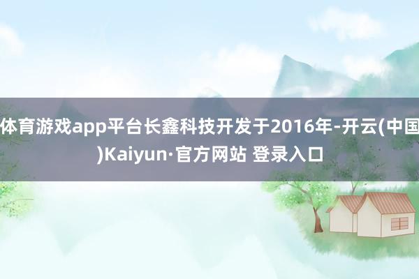 体育游戏app平台长鑫科技开发于2016年-开云(中国)Kaiyun·官方网站 登录入口