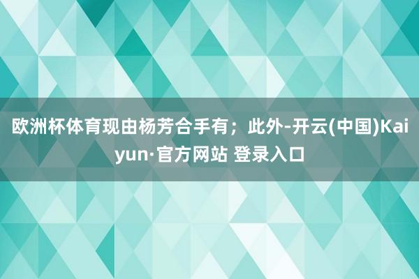 欧洲杯体育现由杨芳合手有；此外-开云(中国)Kaiyun·官方网站 登录入口