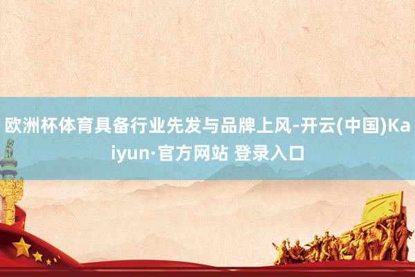 欧洲杯体育具备行业先发与品牌上风-开云(中国)Kaiyun·官方网站 登录入口