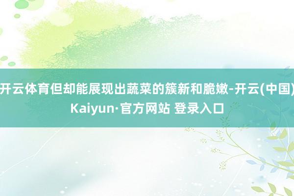 开云体育但却能展现出蔬菜的簇新和脆嫩-开云(中国)Kaiyun·官方网站 登录入口