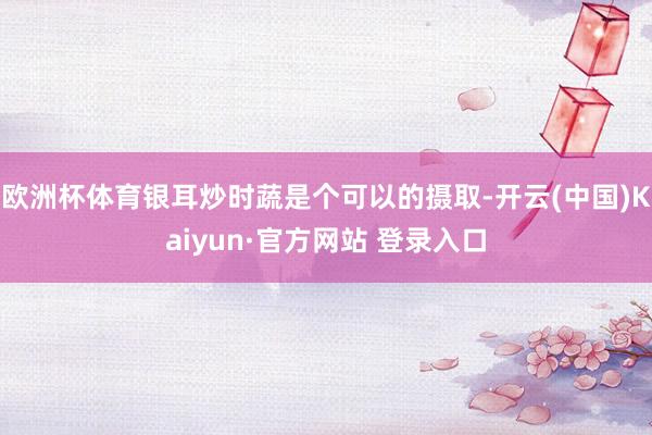 欧洲杯体育银耳炒时蔬是个可以的摄取-开云(中国)Kaiyun·官方网站 登录入口