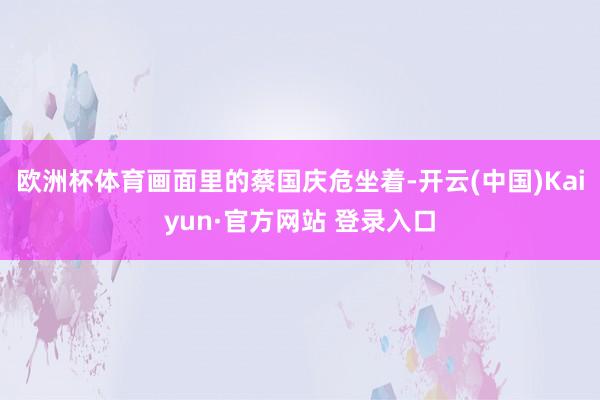 欧洲杯体育画面里的蔡国庆危坐着-开云(中国)Kaiyun·官方网站 登录入口