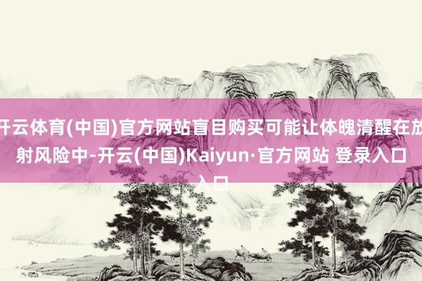 开云体育(中国)官方网站盲目购买可能让体魄清醒在放射风险中-开云(中国)Kaiyun·官方网站 登录入口
