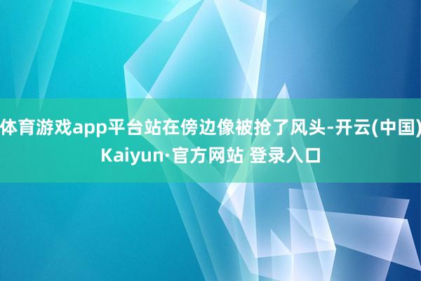 体育游戏app平台站在傍边像被抢了风头-开云(中国)Kaiyun·官方网站 登录入口