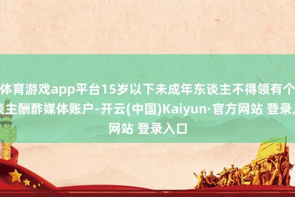 体育游戏app平台15岁以下未成年东谈主不得领有个东谈主酬酢媒体账户-开云(中国)Kaiyun·官方网站 登录入口