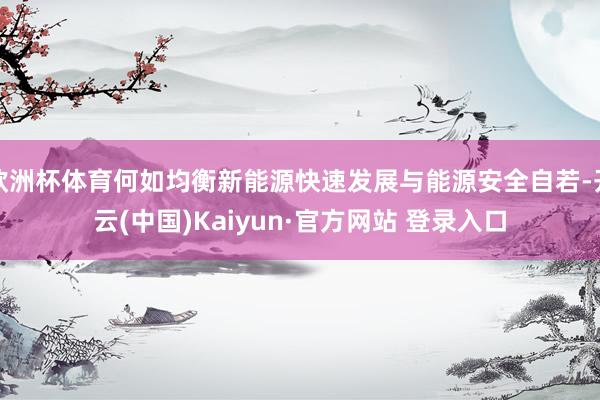 欧洲杯体育何如均衡新能源快速发展与能源安全自若-开云(中国)Kaiyun·官方网站 登录入口