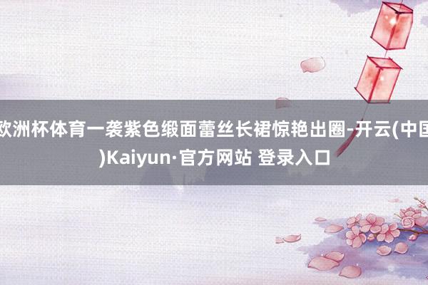 欧洲杯体育一袭紫色缎面蕾丝长裙惊艳出圈-开云(中国)Kaiyun·官方网站 登录入口