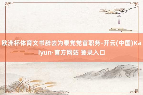 欧洲杯体育文书辞去为泰党党首职务-开云(中国)Kaiyun·官方网站 登录入口