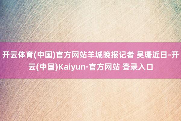 开云体育(中国)官方网站　羊城晚报记者 吴珊近日-开云(中国)Kaiyun·官方网站 登录入口