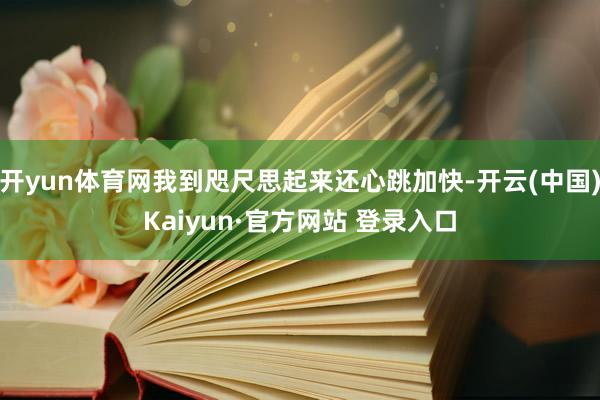 开yun体育网我到咫尺思起来还心跳加快-开云(中国)Kaiyun·官方网站 登录入口