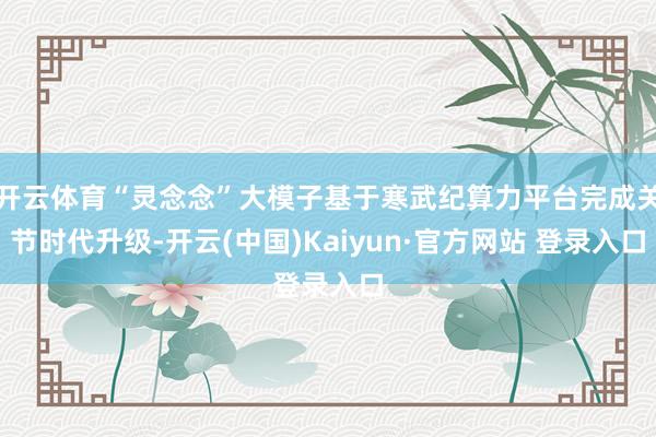 开云体育“灵念念”大模子基于寒武纪算力平台完成关节时代升级-开云(中国)Kaiyun·官方网站 登录入口