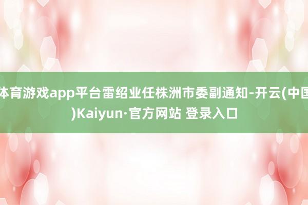 体育游戏app平台雷绍业任株洲市委副通知-开云(中国)Kaiyun·官方网站 登录入口