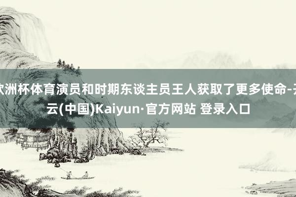 欧洲杯体育演员和时期东谈主员王人获取了更多使命-开云(中国)Kaiyun·官方网站 登录入口