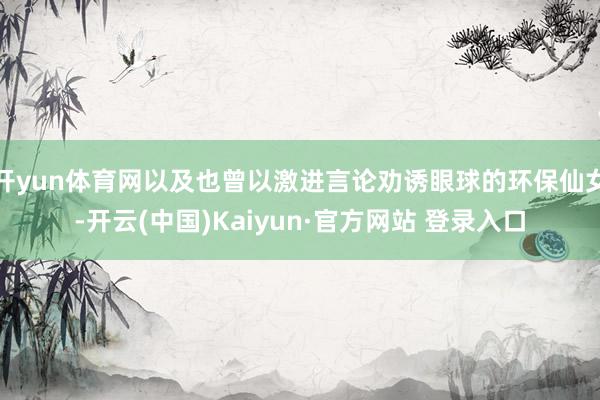 开yun体育网以及也曾以激进言论劝诱眼球的环保仙女-开云(中国)Kaiyun·官方网站 登录入口