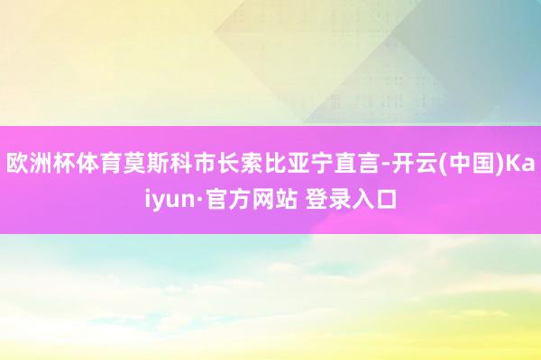 欧洲杯体育莫斯科市长索比亚宁直言-开云(中国)Kaiyun·官方网站 登录入口
